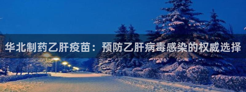 九游会老哥必备的交流社区：华北制药乙肝疫苗：预防乙肝病毒感染的权威选择