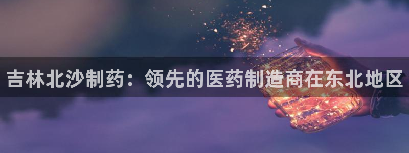 9游会老哥：吉林北沙制药：领先的医药制造商在东北地区