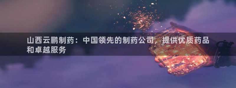 九游会老哥俱乐部官网：山西云鹏制药：中国领先的制药公司，提供优质药品
和卓越服务