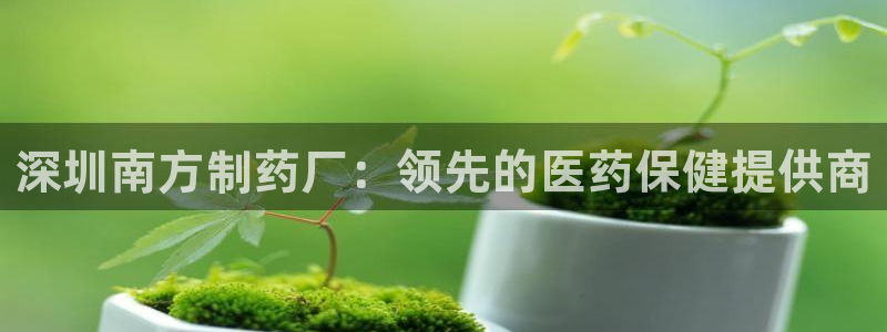 老哥吧九游会：深圳南方制药厂：领先的医药保健提供商