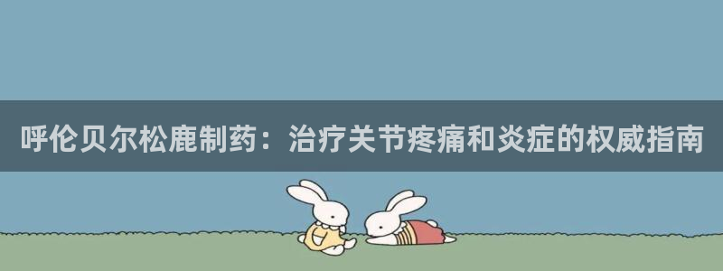 老哥俱乐部是干什么的啊：呼伦贝尔松鹿制药：治疗关节疼痛和炎症的权威指南