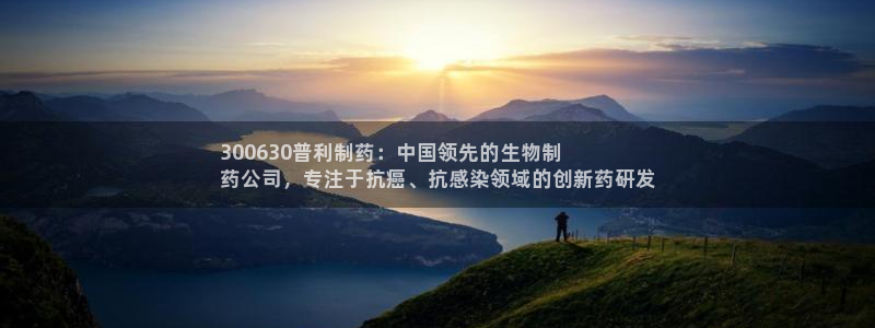 九游会老哥俱乐部交流社区：300630普利制药：中国领先的生物制
药公司，专注于抗癌、抗感染领域的创新药研发
