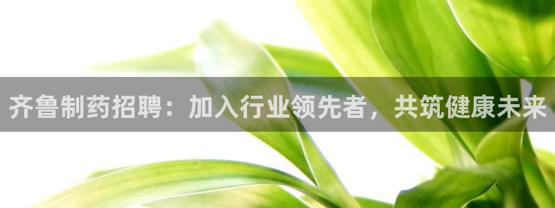 老哥吧九游会：齐鲁制药招聘：加入行业领先者，共筑健康未来